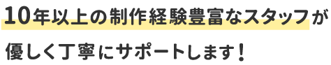10年以上の制作経験豊富なスタッフが優しく丁寧にサポートします!